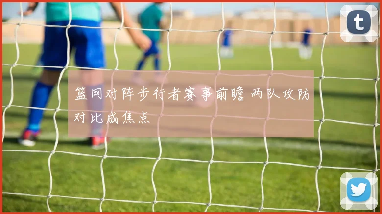 篮网对阵步行者赛事前瞻 两队攻防对比成焦点