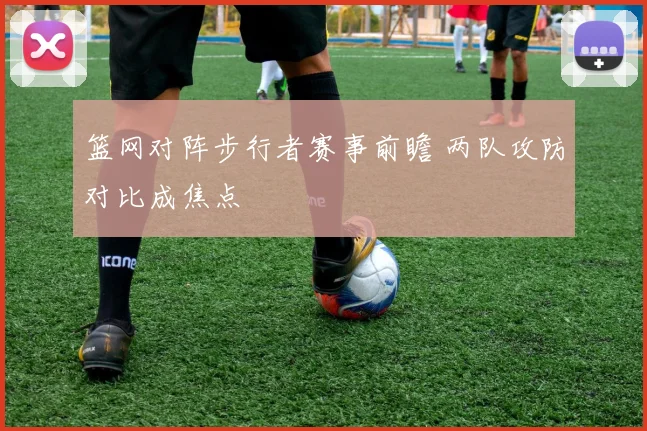篮网对阵步行者赛事前瞻 两队攻防对比成焦点