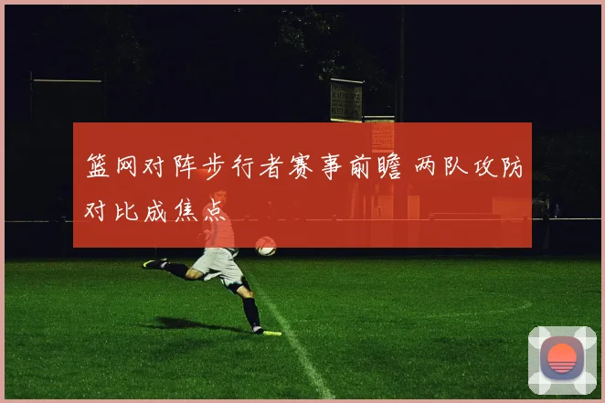篮网对阵步行者赛事前瞻 两队攻防对比成焦点