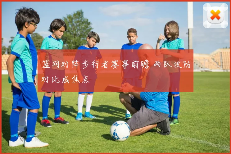 篮网对阵步行者赛事前瞻 两队攻防对比成焦点