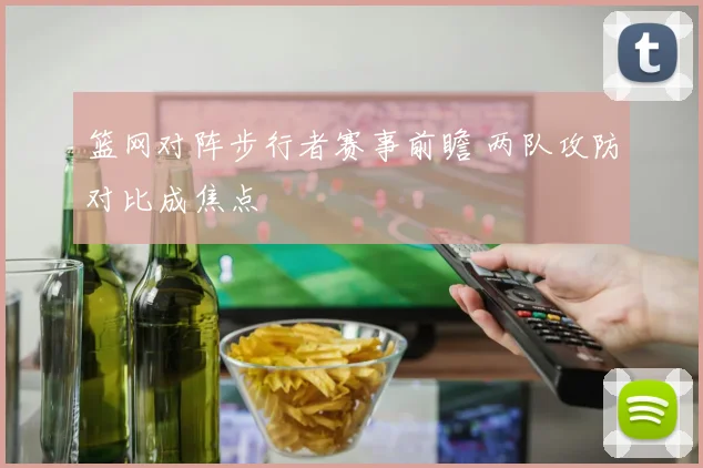 篮网对阵步行者赛事前瞻 两队攻防对比成焦点