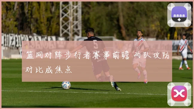 篮网对阵步行者赛事前瞻 两队攻防对比成焦点