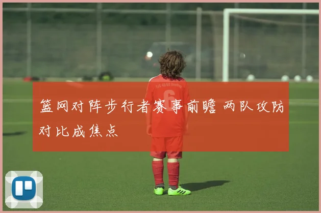 篮网对阵步行者赛事前瞻 两队攻防对比成焦点