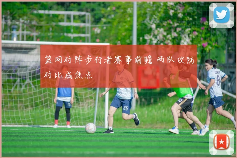 篮网对阵步行者赛事前瞻 两队攻防对比成焦点