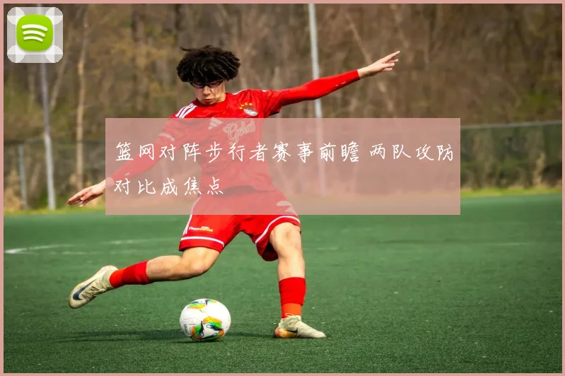 篮网对阵步行者赛事前瞻 两队攻防对比成焦点