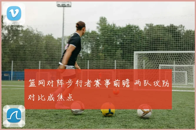 篮网对阵步行者赛事前瞻 两队攻防对比成焦点