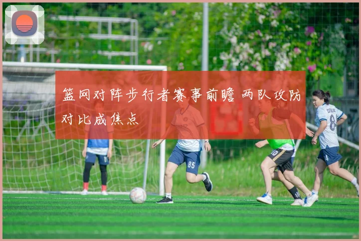 篮网对阵步行者赛事前瞻 两队攻防对比成焦点