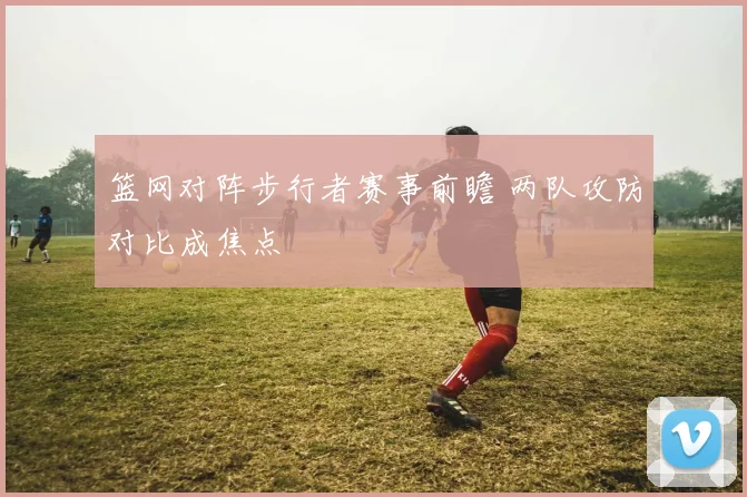 篮网对阵步行者赛事前瞻 两队攻防对比成焦点