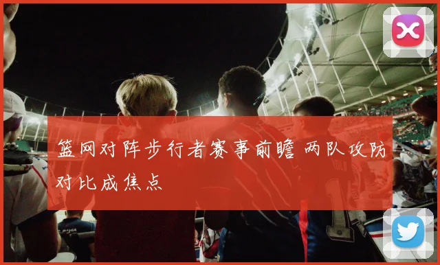 篮网对阵步行者赛事前瞻 两队攻防对比成焦点