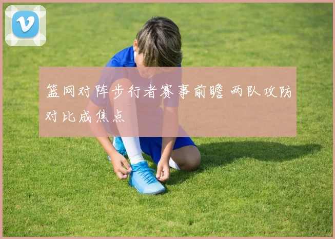篮网对阵步行者赛事前瞻 两队攻防对比成焦点