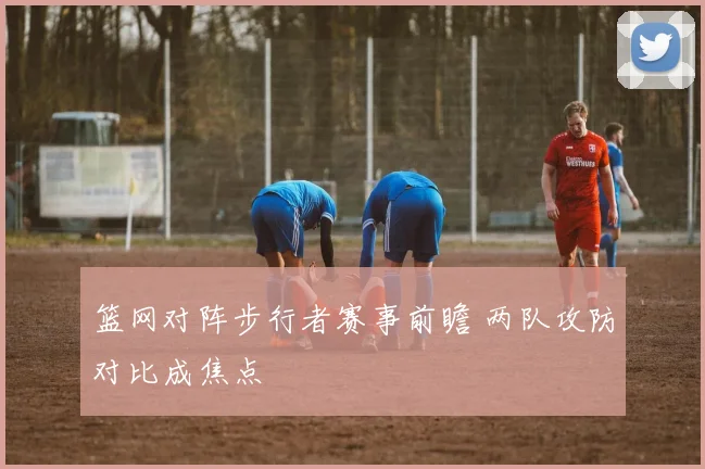 篮网对阵步行者赛事前瞻 两队攻防对比成焦点