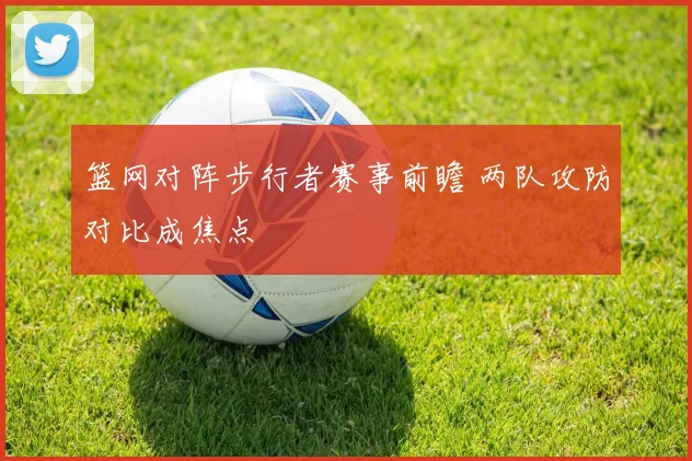 篮网对阵步行者赛事前瞻 两队攻防对比成焦点