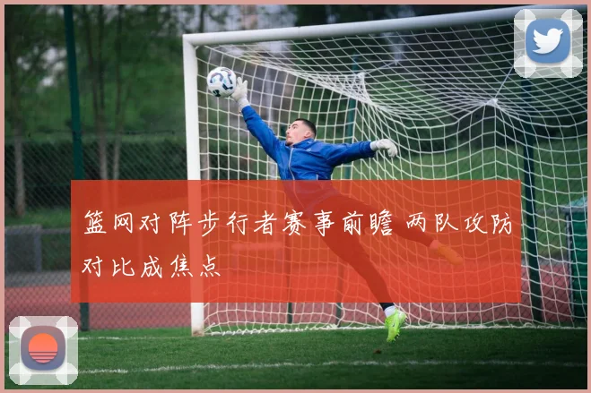 篮网对阵步行者赛事前瞻 两队攻防对比成焦点