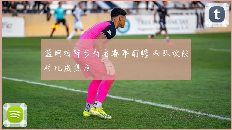 篮网对阵步行者赛事前瞻 两队攻防对比成焦点