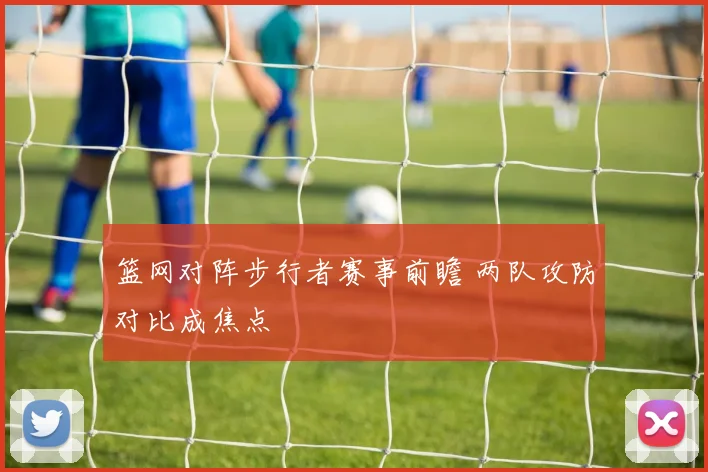 篮网对阵步行者赛事前瞻 两队攻防对比成焦点