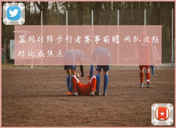 篮网对阵步行者赛事前瞻 两队攻防对比成焦点