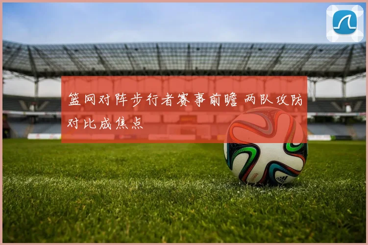 篮网对阵步行者赛事前瞻 两队攻防对比成焦点