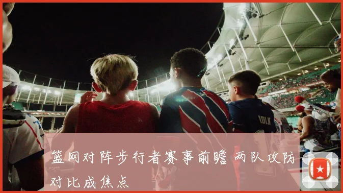 篮网对阵步行者赛事前瞻 两队攻防对比成焦点