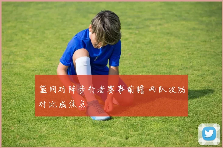 篮网对阵步行者赛事前瞻 两队攻防对比成焦点