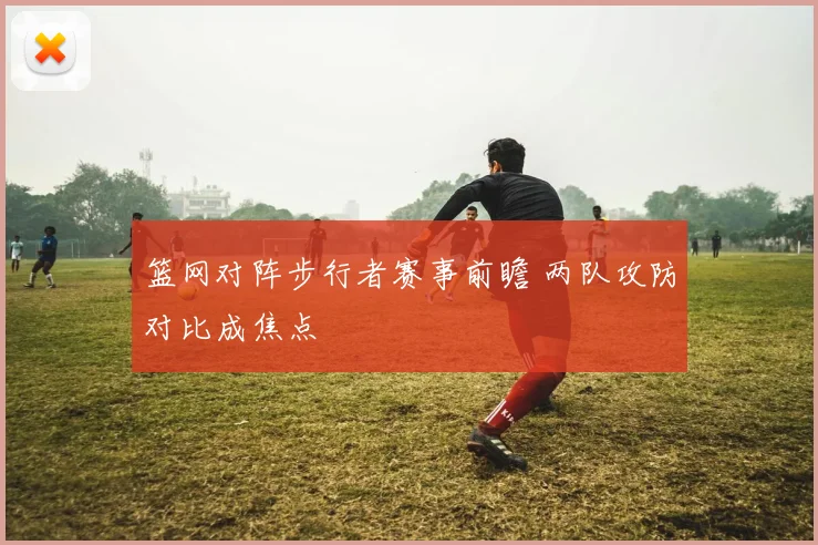篮网对阵步行者赛事前瞻 两队攻防对比成焦点