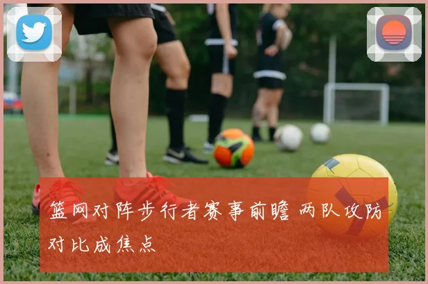篮网对阵步行者赛事前瞻 两队攻防对比成焦点