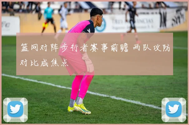篮网对阵步行者赛事前瞻 两队攻防对比成焦点