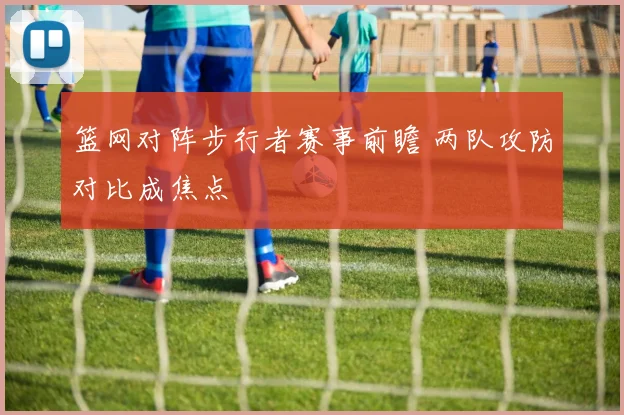 篮网对阵步行者赛事前瞻 两队攻防对比成焦点