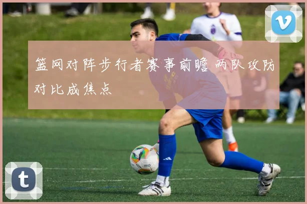 篮网对阵步行者赛事前瞻 两队攻防对比成焦点