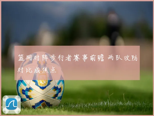 篮网对阵步行者赛事前瞻 两队攻防对比成焦点