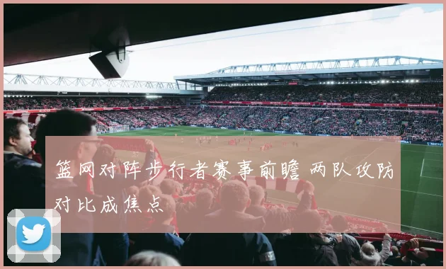 篮网对阵步行者赛事前瞻 两队攻防对比成焦点