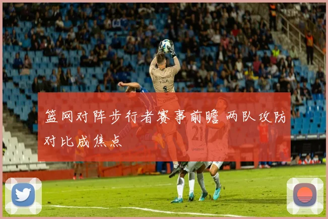 篮网对阵步行者赛事前瞻 两队攻防对比成焦点