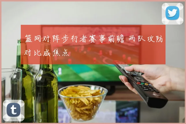 篮网对阵步行者赛事前瞻 两队攻防对比成焦点