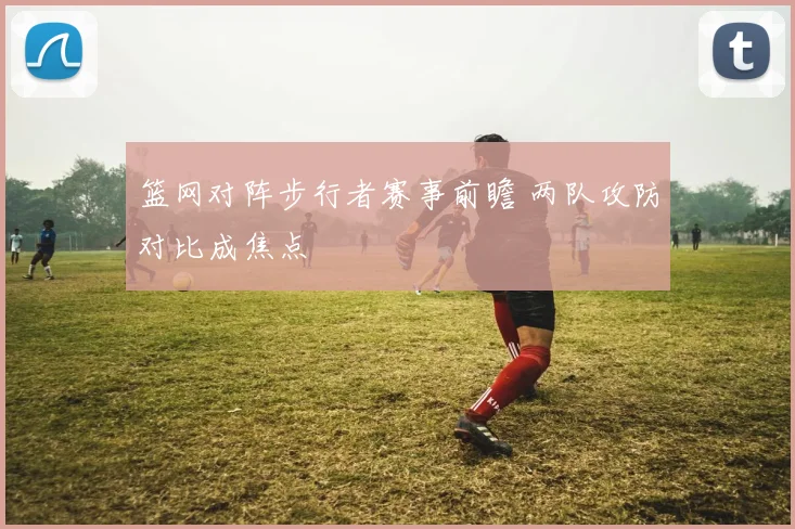 篮网对阵步行者赛事前瞻 两队攻防对比成焦点