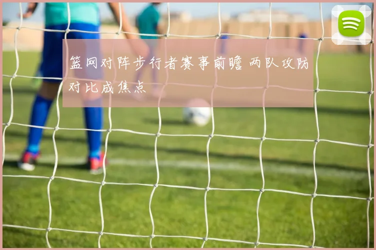 篮网对阵步行者赛事前瞻 两队攻防对比成焦点
