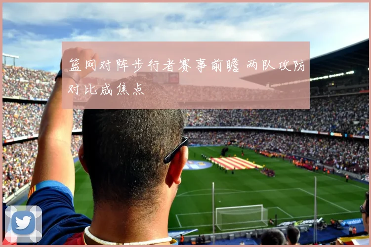 篮网对阵步行者赛事前瞻 两队攻防对比成焦点