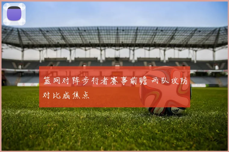 篮网对阵步行者赛事前瞻 两队攻防对比成焦点