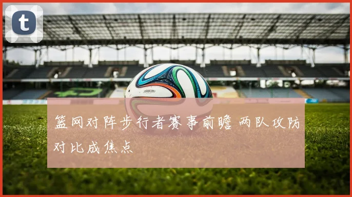 篮网对阵步行者赛事前瞻 两队攻防对比成焦点