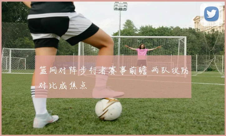 篮网对阵步行者赛事前瞻 两队攻防对比成焦点