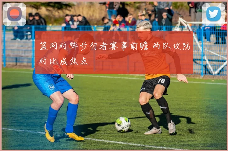 篮网对阵步行者赛事前瞻 两队攻防对比成焦点