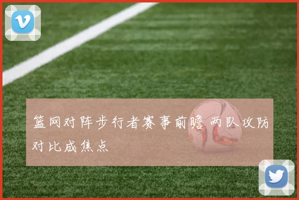 篮网对阵步行者赛事前瞻 两队攻防对比成焦点