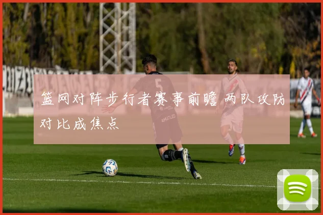 篮网对阵步行者赛事前瞻 两队攻防对比成焦点