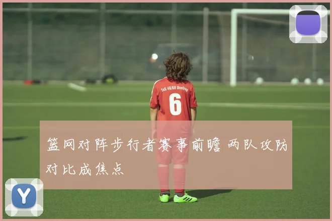 篮网对阵步行者赛事前瞻 两队攻防对比成焦点