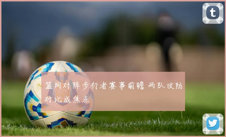 篮网对阵步行者赛事前瞻 两队攻防对比成焦点