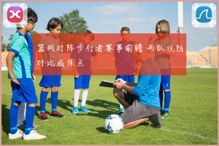 篮网对阵步行者赛事前瞻 两队攻防对比成焦点