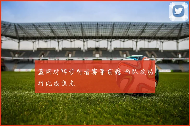 篮网对阵步行者赛事前瞻 两队攻防对比成焦点