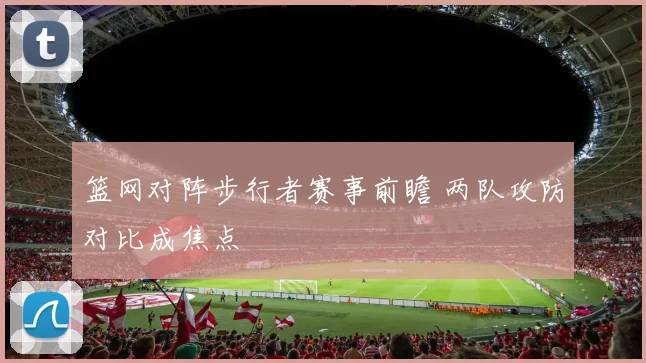 篮网对阵步行者赛事前瞻 两队攻防对比成焦点