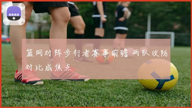 篮网对阵步行者赛事前瞻 两队攻防对比成焦点