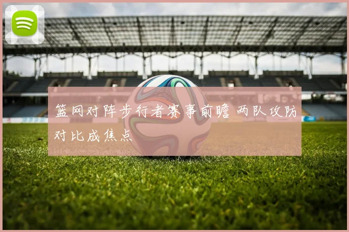 篮网对阵步行者赛事前瞻 两队攻防对比成焦点