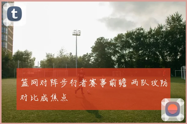 篮网对阵步行者赛事前瞻 两队攻防对比成焦点