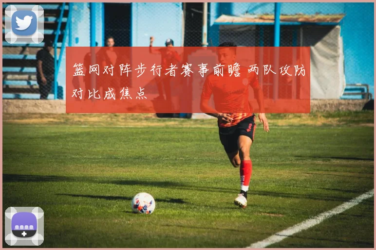 篮网对阵步行者赛事前瞻 两队攻防对比成焦点